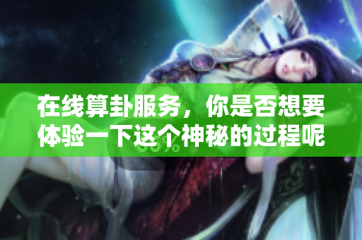 在线算卦服务，你是否想要体验一下这个神秘的过程呢