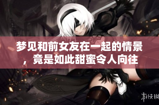 梦见和前女友在一起的情景，竟是如此甜蜜令人向往