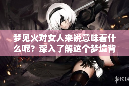 梦见火对女人来说意味着什么呢？深入了解这个梦境背后的含义。