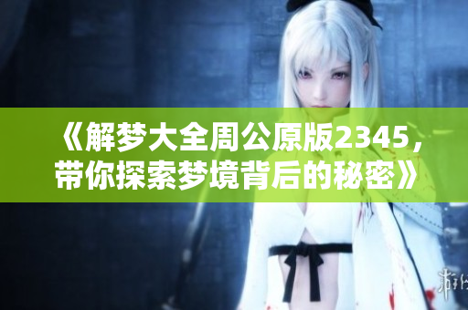 《解梦大全周公原版2345，带你探索梦境背后的秘密》