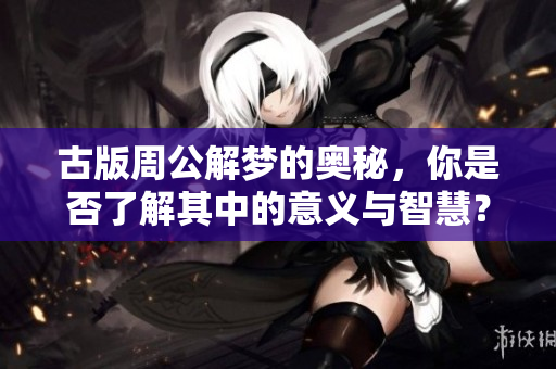 古版周公解梦的奥秘，你是否了解其中的意义与智慧？
