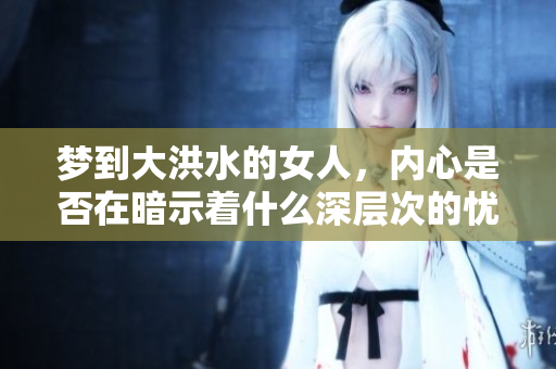梦到大洪水的女人，内心是否在暗示着什么深层次的忧虑和恐惧呢