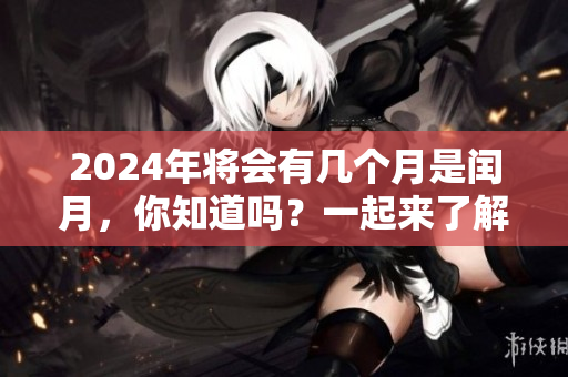 2024年将会有几个月是闰月，你知道吗？一起来了解一下吧！