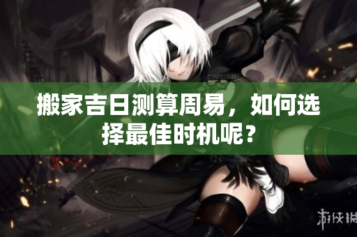 搬家吉日测算周易，如何选择最佳时机呢？