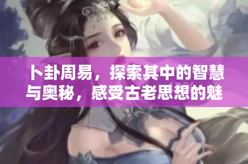 卜卦周易，探索其中的智慧与奥秘，感受古老思想的魅力