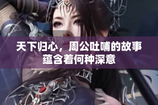 天下归心，周公吐哺的故事蕴含着何种深意