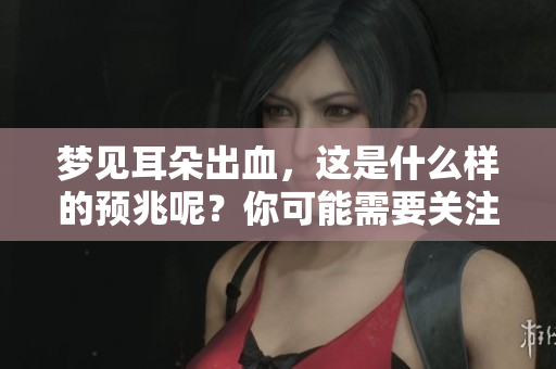梦见耳朵出血，这是什么样的预兆呢？你可能需要关注这些信号。