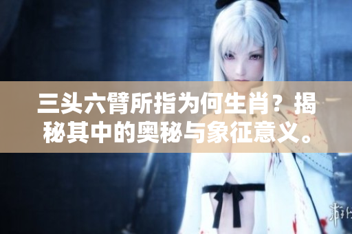 三头六臂所指为何生肖？揭秘其中的奥秘与象征意义。