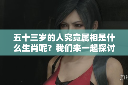 五十三岁的人究竟属相是什么生肖呢？我们来一起探讨一下吧！