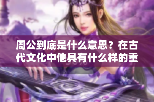 周公到底是什么意思？在古代文化中他具有什么样的重要地位？