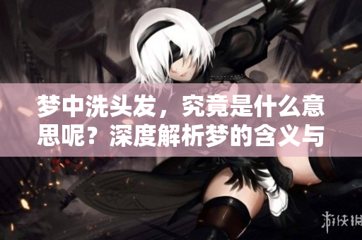 梦中洗头发，究竟是什么意思呢？深度解析梦的含义与象征。