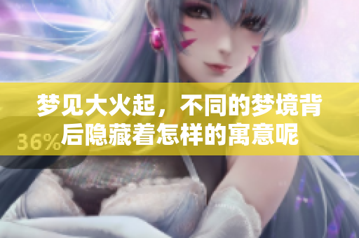 梦见大火起，不同的梦境背后隐藏着怎样的寓意呢