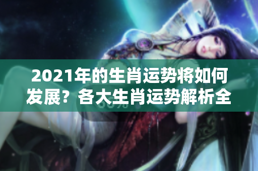 2021年的生肖运势将如何发展？各大生肖运势解析全面解读