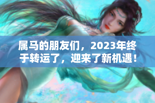 属马的朋友们，2023年终于转运了，迎来了新机遇！