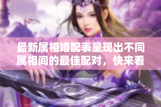 最新属相婚配表呈现出不同属相间的最佳配对，快来看一下吧