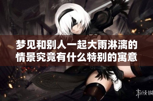 梦见和别人一起大雨淋漓的情景究竟有什么特别的寓意呢