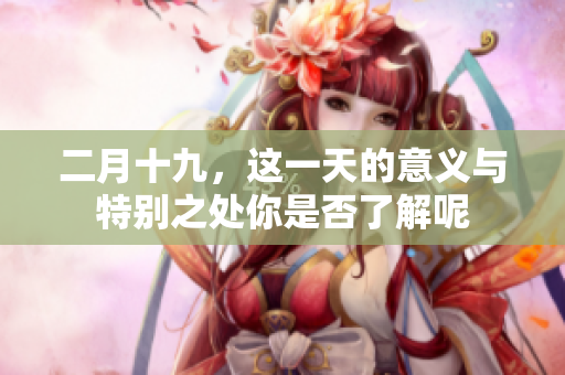 二月十九，这一天的意义与特别之处你是否了解呢