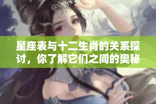 星座表与十二生肖的关系探讨，你了解它们之间的奥秘吗
