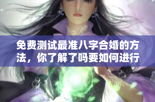 免费测试最准八字合婚的方法，你了解了吗要如何进行合婚呢
