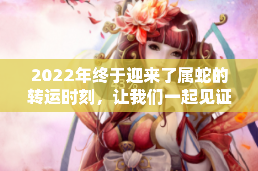 2022年终于迎来了属蛇的转运时刻，让我们一起见证他们的好运。