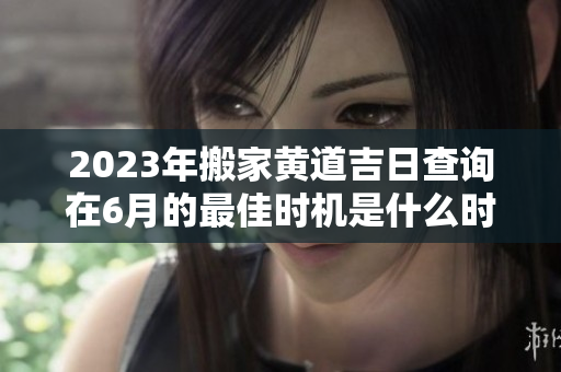 2023年搬家黄道吉日查询在6月的最佳时机是什么时候呢