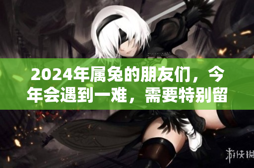 2024年属兔的朋友们，今年会遇到一难，需要特别留意和应对