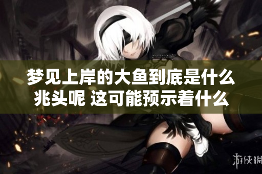 梦见上岸的大鱼到底是什么兆头呢 这可能预示着什么好消息的到来