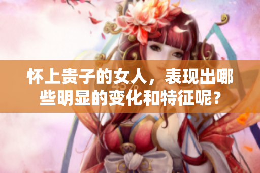 怀上贵子的女人，表现出哪些明显的变化和特征呢？
