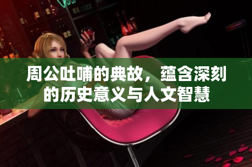 周公吐哺的典故，蕴含深刻的历史意义与人文智慧
