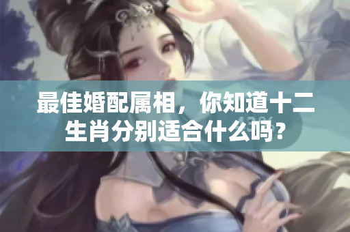 最佳婚配属相，你知道十二生肖分别适合什么吗？