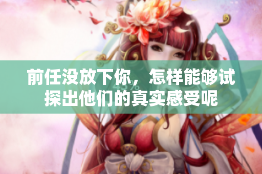 前任没放下你，怎样能够试探出他们的真实感受呢