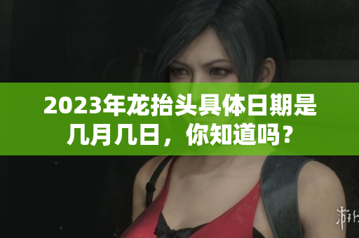 2023年龙抬头具体日期是几月几日，你知道吗？