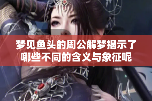 梦见鱼头的周公解梦揭示了哪些不同的含义与象征呢