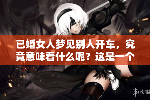 已婚女人梦见别人开车，究竟意味着什么呢？这是一个值得深思的梦境。
