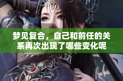 梦见复合，自己和前任的关系再次出现了哪些变化呢