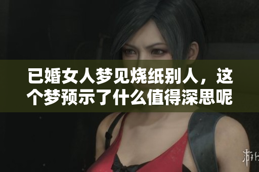 已婚女人梦见烧纸别人，这个梦预示了什么值得深思呢