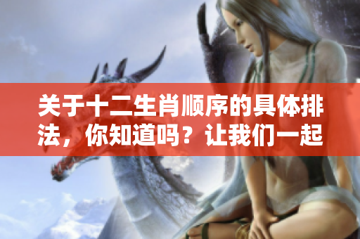 关于十二生肖顺序的具体排法，你知道吗？让我们一起来了解一下吧。