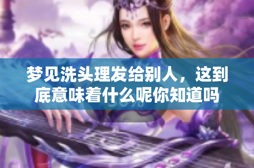 梦见洗头理发给别人，这到底意味着什么呢你知道吗