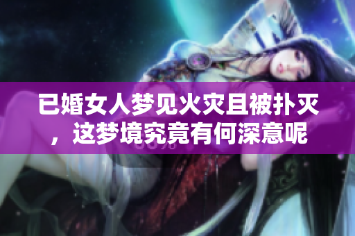 已婚女人梦见火灾且被扑灭，这梦境究竟有何深意呢