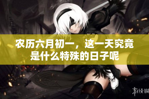 农历六月初一，这一天究竟是什么特殊的日子呢
