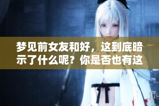 梦见前女友和好，这到底暗示了什么呢？你是否也有这样的梦境体验？