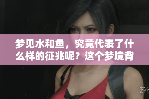 梦见水和鱼，究竟代表了什么样的征兆呢？这个梦境背后隐藏的意义解析。