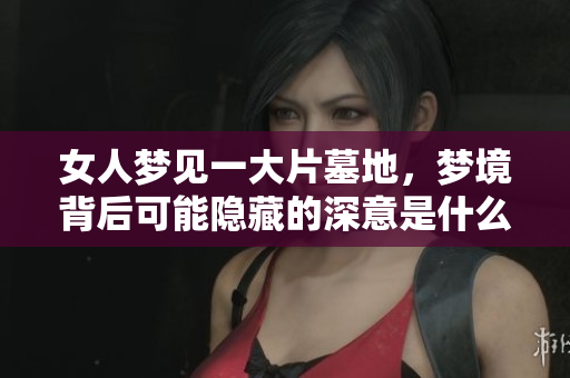 女人梦见一大片墓地，梦境背后可能隐藏的深意是什么呢