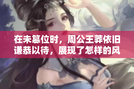 在未篡位时，周公王莽依旧谦恭以待，展现了怎样的风范