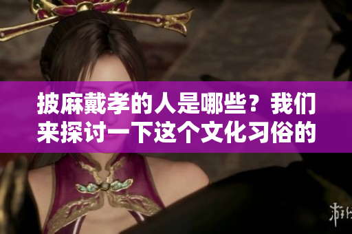 披麻戴孝的人是哪些？我们来探讨一下这个文化习俗的背后。