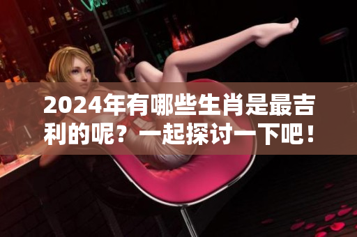 2024年有哪些生肖是最吉利的呢？一起探讨一下吧！