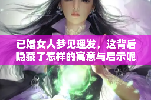已婚女人梦见理发，这背后隐藏了怎样的寓意与启示呢？