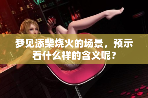 梦见添柴烧火的场景，预示着什么样的含义呢？