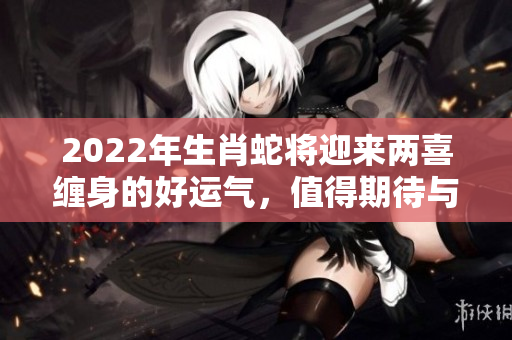 2022年生肖蛇将迎来两喜缠身的好运气，值得期待与关注！