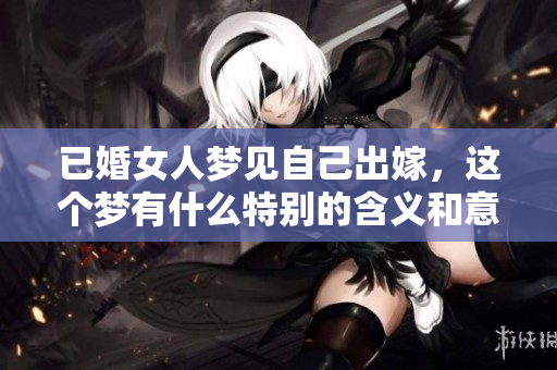 已婚女人梦见自己出嫁，这个梦有什么特别的含义和意义呢